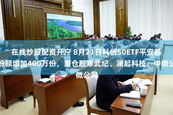 在线炒股配资开户 8月21日科创50ETF平安基金份额增加400万份，重仓股寒武纪、澜起科技、中微公司