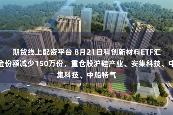 期货线上配资平台 8月21日科创新材料ETF汇添富基金份额减少150万份,重仓股沪硅产业、安集科技、中船特气