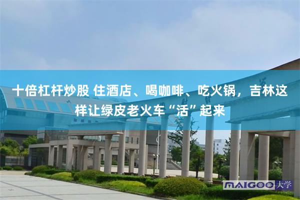 十倍杠杆炒股 住酒店、喝咖啡、吃火锅，吉林这样让绿皮老火车“活”起来