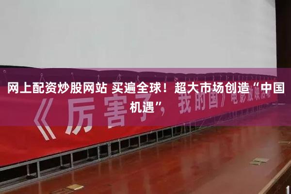 网上配资炒股网站 买遍全球!超大市场创造“中国机遇”