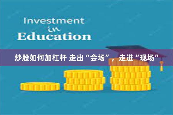 炒股如何加杠杆 走出“会场”，走进“现场”