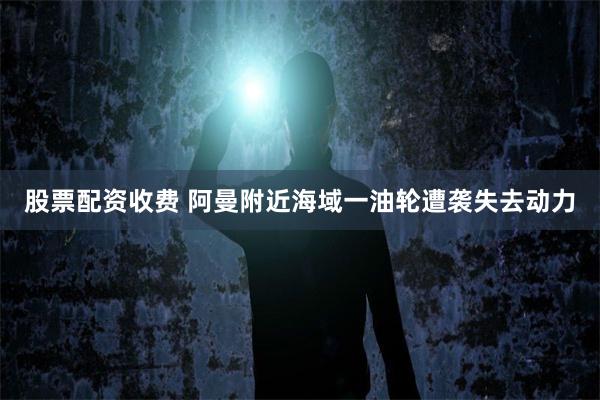 股票配资收费 阿曼附近海域一油轮遭袭失去动力