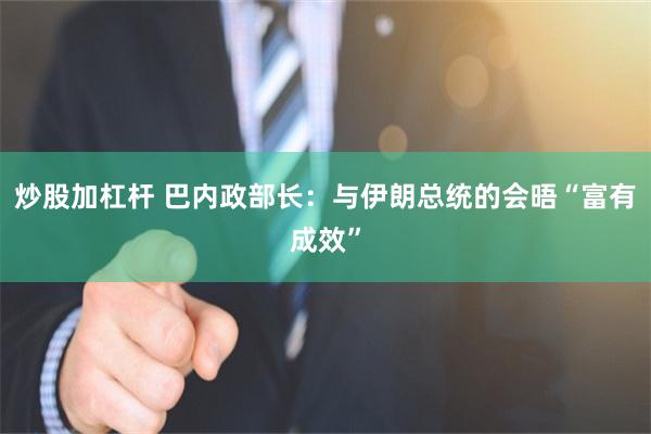 炒股加杠杆 巴内政部长：与伊朗总统的会晤“富有成效”