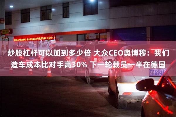 炒股杠杆可以加到多少倍 大众CEO奥博穆：我们造车成本比对手高30% 下一轮裁员一半在德国
