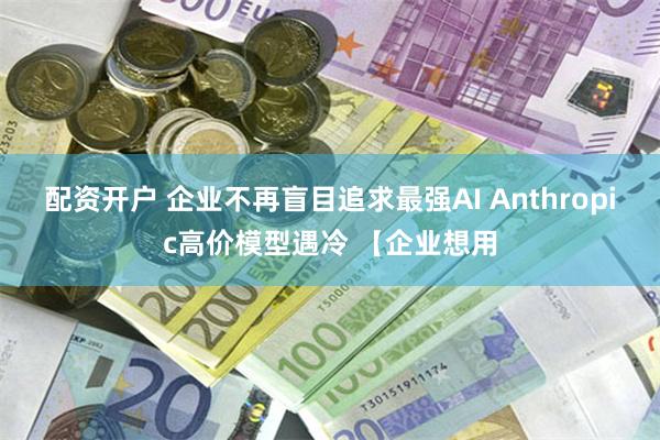 配资开户 企业不再盲目追求最强AI Anthropic高价模型遇冷 【企业想用