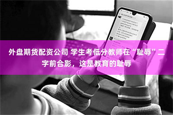 外盘期货配资公司 学生考低分教师在“耻辱”二字前合影，这是教育的耻辱