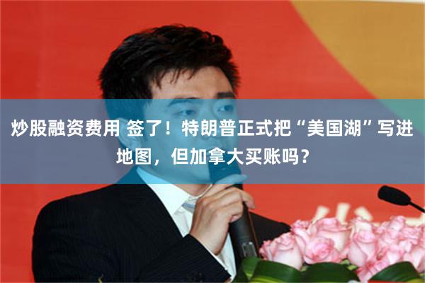 炒股融资费用 签了！特朗普正式把“美国湖”写进地图，但加拿大买账吗？