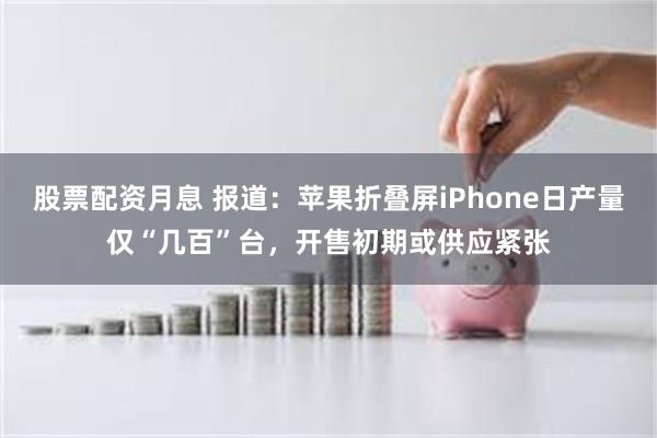股票配资月息 报道：苹果折叠屏iPhone日产量仅“几百”台，开售初期或供应紧张