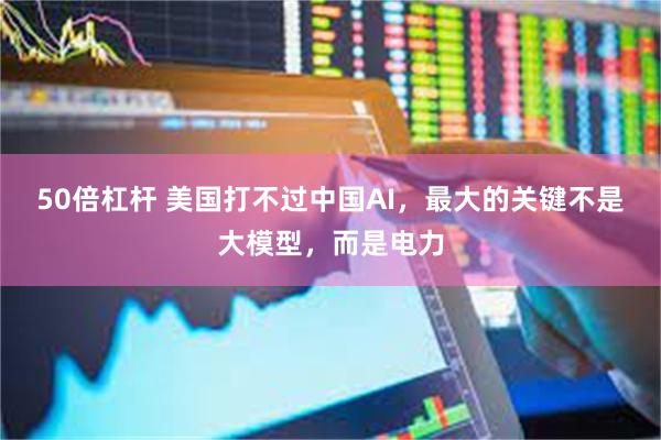 50倍杠杆 美国打不过中国AI，最大的关键不是大模型，而是电力