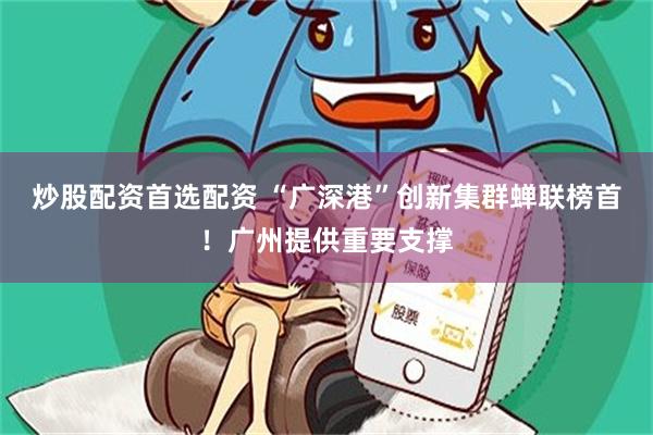 炒股配资首选配资 “广深港”创新集群蝉联榜首！广州提供重要支撑