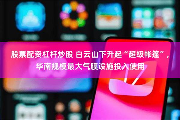 股票配资杠杆炒股 白云山下升起“超级帐篷”，华南规模最大气膜设施投入使用
