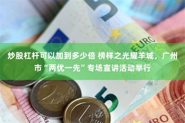 炒股杠杆可以加到多少倍 榜样之光耀羊城,广州市“两优一先”专场宣讲活动举行