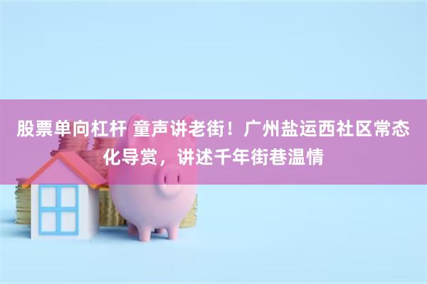 股票单向杠杆 童声讲老街！广州盐运西社区常态化导赏，讲述千年街巷温情