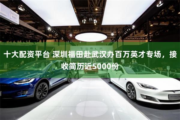 十大配资平台 深圳福田赴武汉办百万英才专场，接收简历近5000份