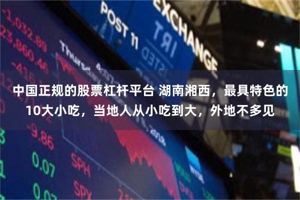 中国正规的股票杠杆平台 湖南湘西，最具特色的10大小吃，当地人从小吃到大，外地不多见