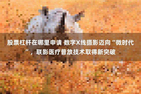 股票杠杆在哪里申请 数字X线摄影迈向“微时代”，联影医疗普放技术取得新突破