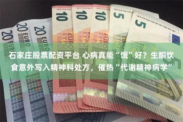 石家庄股票配资平台 心病真能“饿”好？生酮饮食意外写入精神科处方，催热“代谢精神病学”