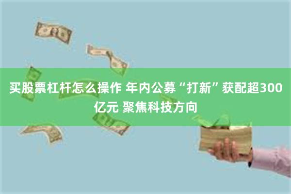 买股票杠杆怎么操作 年内公募“打新”获配超300亿元 聚焦科技方向