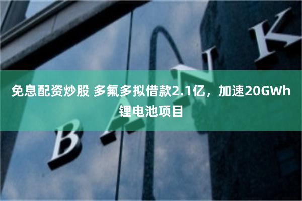 免息配资炒股 多氟多拟借款2.1亿，加速20GWh锂电池项目