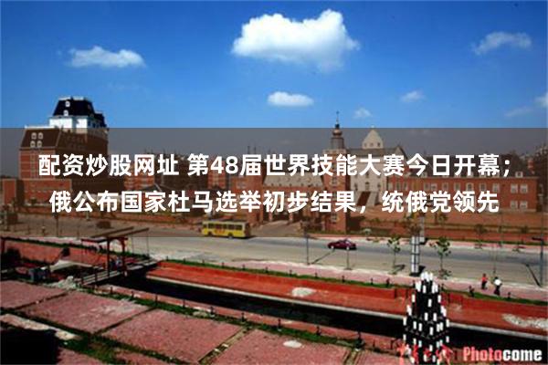配资炒股网址 第48届世界技能大赛今日开幕；俄公布国家杜马选举初步结果，统俄党领先