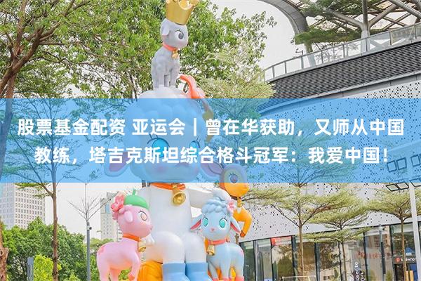 股票基金配资 亚运会｜曾在华获助，又师从中国教练，塔吉克斯坦综合格斗冠军：我爱中国！