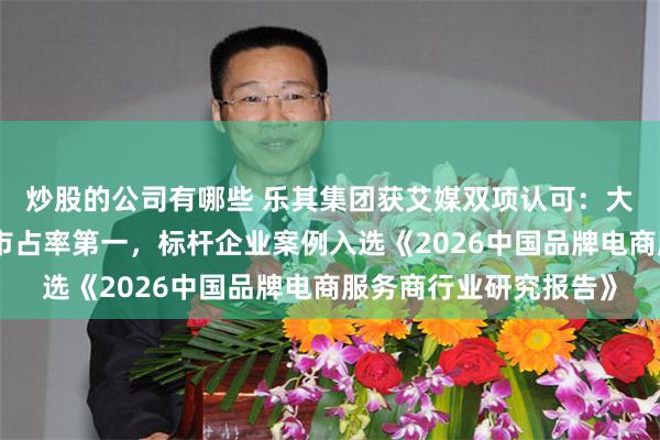 炒股的公司有哪些 乐其集团获艾媒双项认可：大快消品牌电商服务商市占率第一，标杆企业案例入选《2026中国品牌电商服务商行业研究报告》