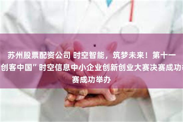 苏州股票配资公司 时空智能，筑梦未来！第十一届“创客中国”时空信息中小企业创新创业大赛决赛成功举办