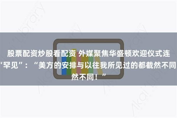 股票配资炒股看配资 外媒聚焦华盛顿欢迎仪式连用“罕见”：“美方的安排与以往我所见过的都截然不同！”