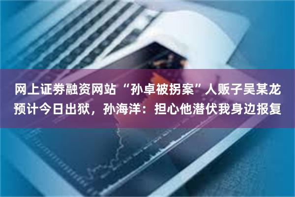 网上证劵融资网站 “孙卓被拐案”人贩子吴某龙预计今日出狱，孙海洋：担心他潜伏我身边报复