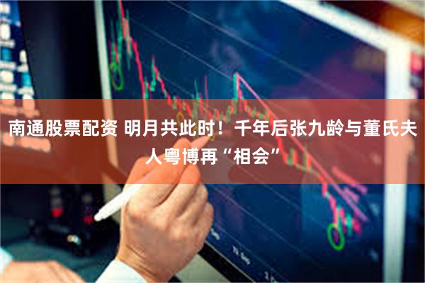 南通股票配资 明月共此时！千年后张九龄与董氏夫人粤博再“相会”