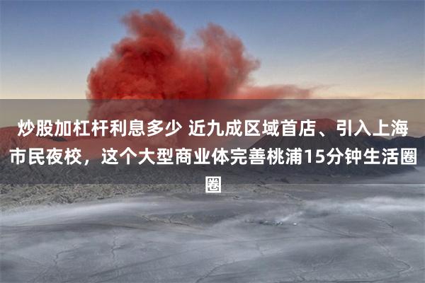 炒股加杠杆利息多少 近九成区域首店、引入上海市民夜校，这个大型商业体完善桃浦15分钟生活圈