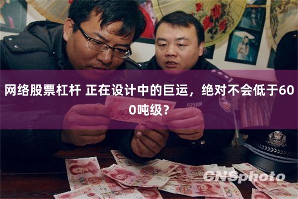 网络股票杠杆 正在设计中的巨运，绝对不会低于600吨级？