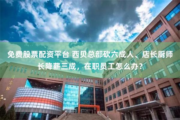 免费股票配资平台 西贝总部砍六成人、店长厨师长降薪三成，在职员工怎么办？