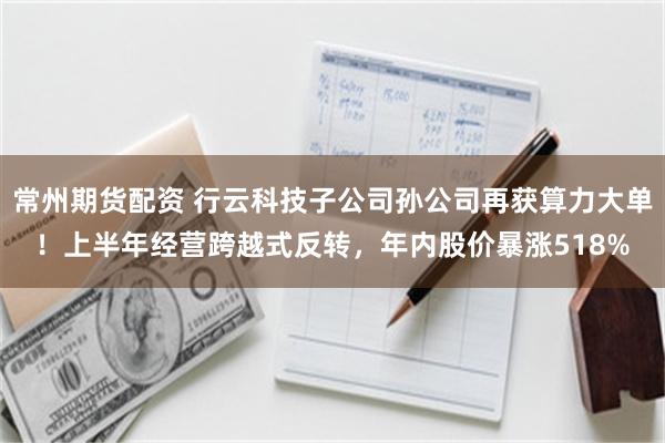 常州期货配资 行云科技子公司孙公司再获算力大单！上半年经营跨越式反转，年内股价暴涨518%