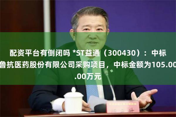 配资平台有倒闭吗 *ST益通（300430）：中标山东鲁抗医药股份有限公司采购项目，中标金额为105.00万元