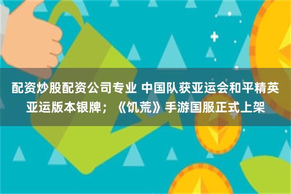 配资炒股配资公司专业 中国队获亚运会和平精英亚运版本银牌；《饥荒》手游国服正式上架