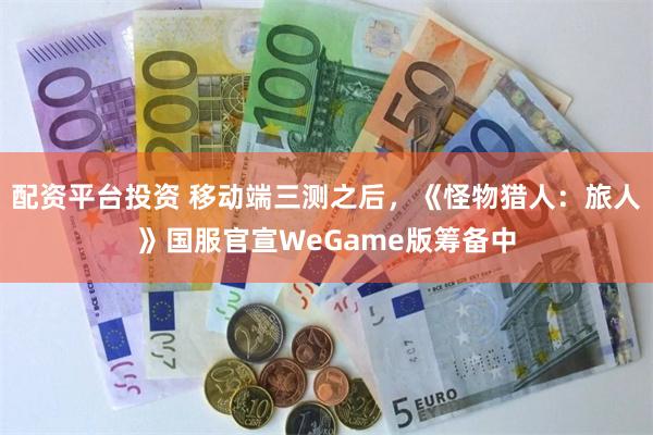 配资平台投资 移动端三测之后，《怪物猎人：旅人》国服官宣WeGame版筹备中