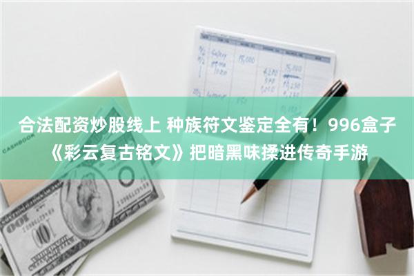 合法配资炒股线上 种族符文鉴定全有！996盒子《彩云复古铭文》把暗黑味揉进传奇手游