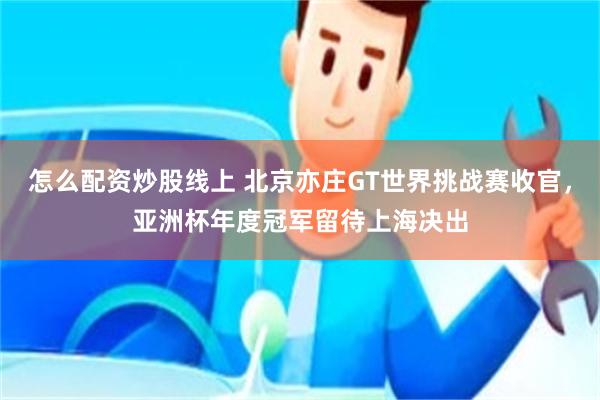 怎么配资炒股线上 北京亦庄GT世界挑战赛收官，亚洲杯年度冠军留待上海决出