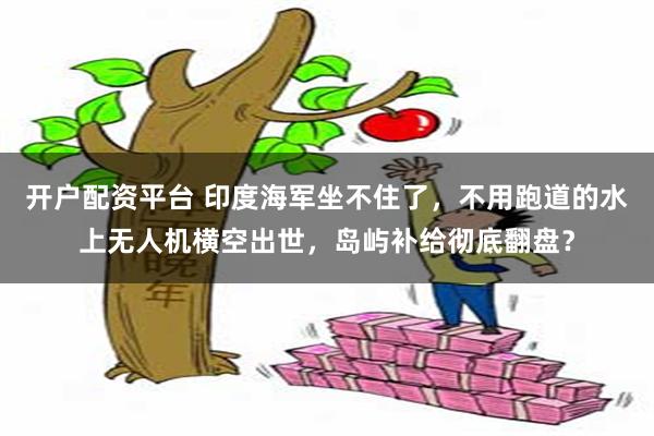 开户配资平台 印度海军坐不住了，不用跑道的水上无人机横空出世，岛屿补给彻底翻盘？