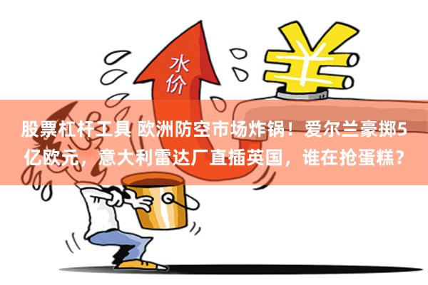 股票杠杆工具 欧洲防空市场炸锅!爱尔兰豪掷5亿欧元,意大利雷达厂直插英国,谁在抢蛋糕?