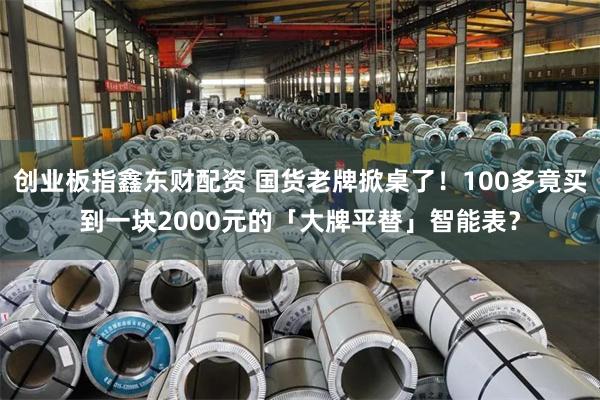 创业板指鑫东财配资 国货老牌掀桌了！100多竟买到一块2000元的「大牌平替」智能表？