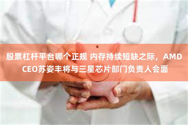 股票杠杆平台哪个正规 内存持续短缺之际，AMD CEO苏姿丰将与三星芯片部门负责人会面