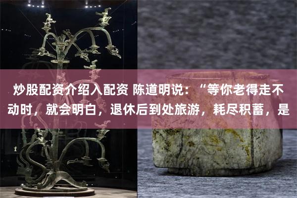 炒股配资介绍入配资 陈道明说：“等你老得走不动时，就会明白，退休后到处旅游，耗尽积蓄，是