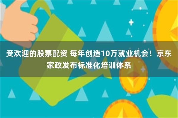受欢迎的股票配资 每年创造10万就业机会！京东家政发布标准化培训体系