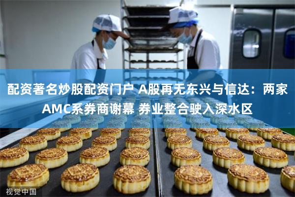 配资著名炒股配资门户 A股再无东兴与信达：两家AMC系券商谢幕 券业整合驶入深水区