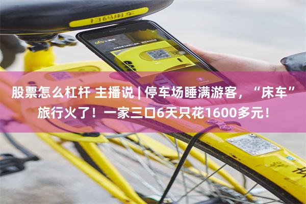 股票怎么杠杆 主播说 | 停车场睡满游客，“床车”旅行火了！一家三口6天只花1600多元！