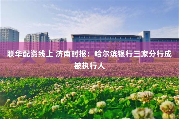 联华配资线上 济南时报：哈尔滨银行三家分行成被执行人