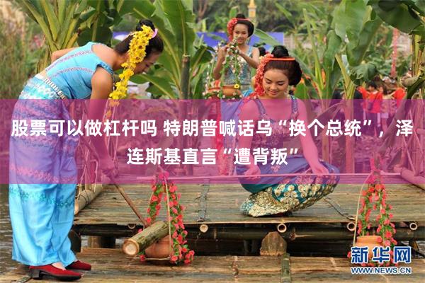 股票可以做杠杆吗 特朗普喊话乌“换个总统”，泽连斯基直言“遭背叛”