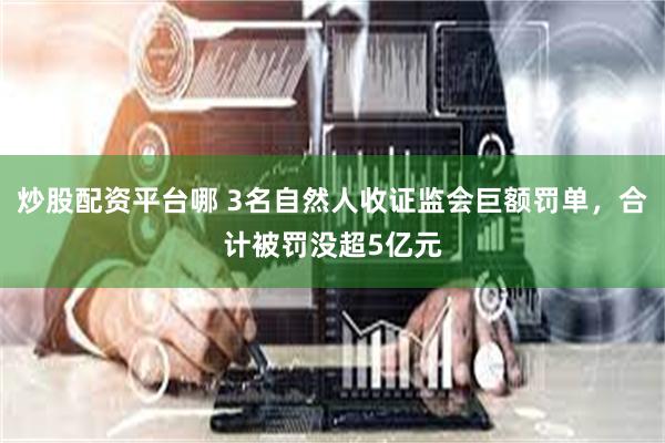 炒股配资平台哪 3名自然人收证监会巨额罚单，合计被罚没超5亿元